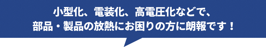 小型化、電装化、高電圧化などで、部品・製品の放熱にお困りの方に朗報です！