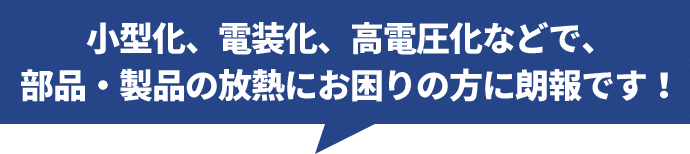 小型化、電装化、高電圧化などで、部品・製品の放熱にお困りの方に朗報です！