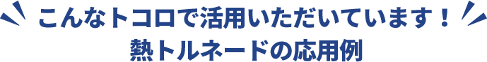 こんなトコロで活用いただいています！ 熱トルネードの応用例