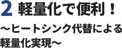 2.軽量化で便利！〜ヒートシンク代替による軽量化実現〜