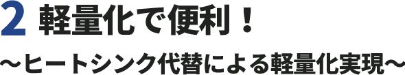 2.軽量化で便利！〜ヒートシンク代替による軽量化実現〜